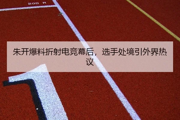 朱开爆料折射电竞幕后，选手处境引外界热议